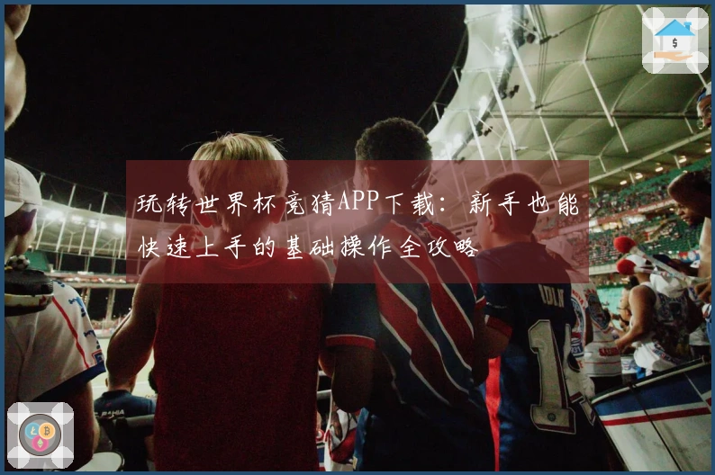 玩转世界杯竞猜APP下载：新手也能快速上手的基础操作全攻略